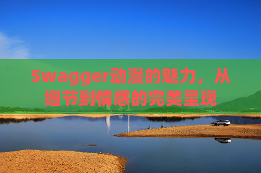 Swagger动漫的魅力，从细节到情感的完美呈现